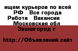 ищем курьеров по всей РФ - Все города Работа » Вакансии   . Московская обл.,Звенигород г.